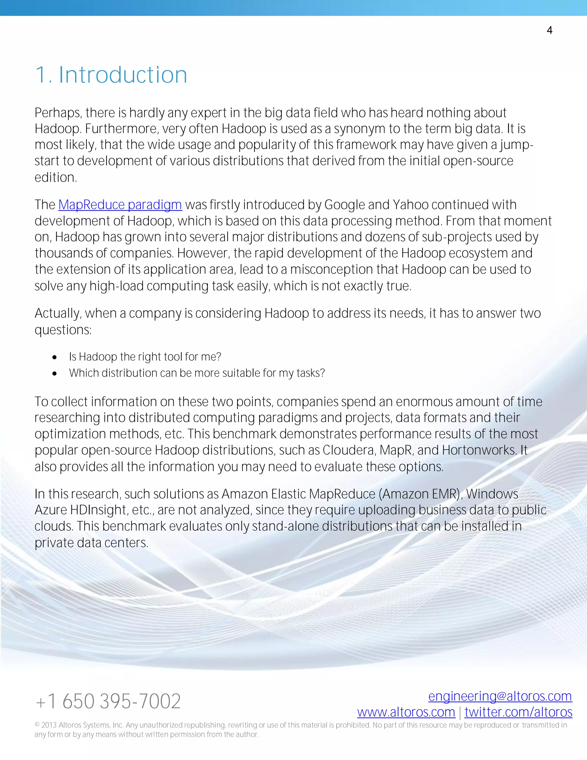 4
+1 650 395-7002 engineering@altoros.com
www.altoros.com | twitter.com/altoros
© 2013 Altoros Systems, Inc. Any unauthorized republishing, rewriting or use of this material is prohibited. No part of this resource may be reproduced or transmitted in
any form or by any means without written permission from the author.
1. Introduction
Perhaps, there is hardly any expert in the big data field who has heard nothing about
Hadoop. Furthermore, very often Hadoop is used as a synonym to the term big data. It is
most likely, that the wide usage and popularity of this framework may have given a jump-
start to development of various distributions that derived from the initial open-source
edition.
The MapReduce paradigm was firstly introduced by Google and Yahoo continued with
development of Hadoop, which is based on this data processing method. From that moment
on, Hadoop has grown into several major distributions and dozens of sub-projects used by
thousands of companies. However, the rapid development of the Hadoop ecosystem and
the extension of its application area, lead to a misconception that Hadoop can be used to
solve any high-load computing task easily, which is not exactly true.
Actually, when a company is considering Hadoop to address its needs, it has to answer two
questions:
 Is Hadoop the right tool for me?
 Which distribution can be more suitable for my tasks?
To collect information on these two points, companies spend an enormous amount of time
researching into distributed computing paradigms and projects, data formats and their
optimization methods, etc. This benchmark demonstrates performance results of the most
popular open-source Hadoop distributions, such as Cloudera, MapR, and Hortonworks. It
also provides all the information you may need to evaluate these options.
In this research, such solutions as Amazon Elastic MapReduce (Amazon EMR), Windows
Azure HDInsight, etc., are not analyzed, since they require uploading business data to public
clouds. This benchmark evaluates only stand-alone distributions that can be installed in
private data centers.
 