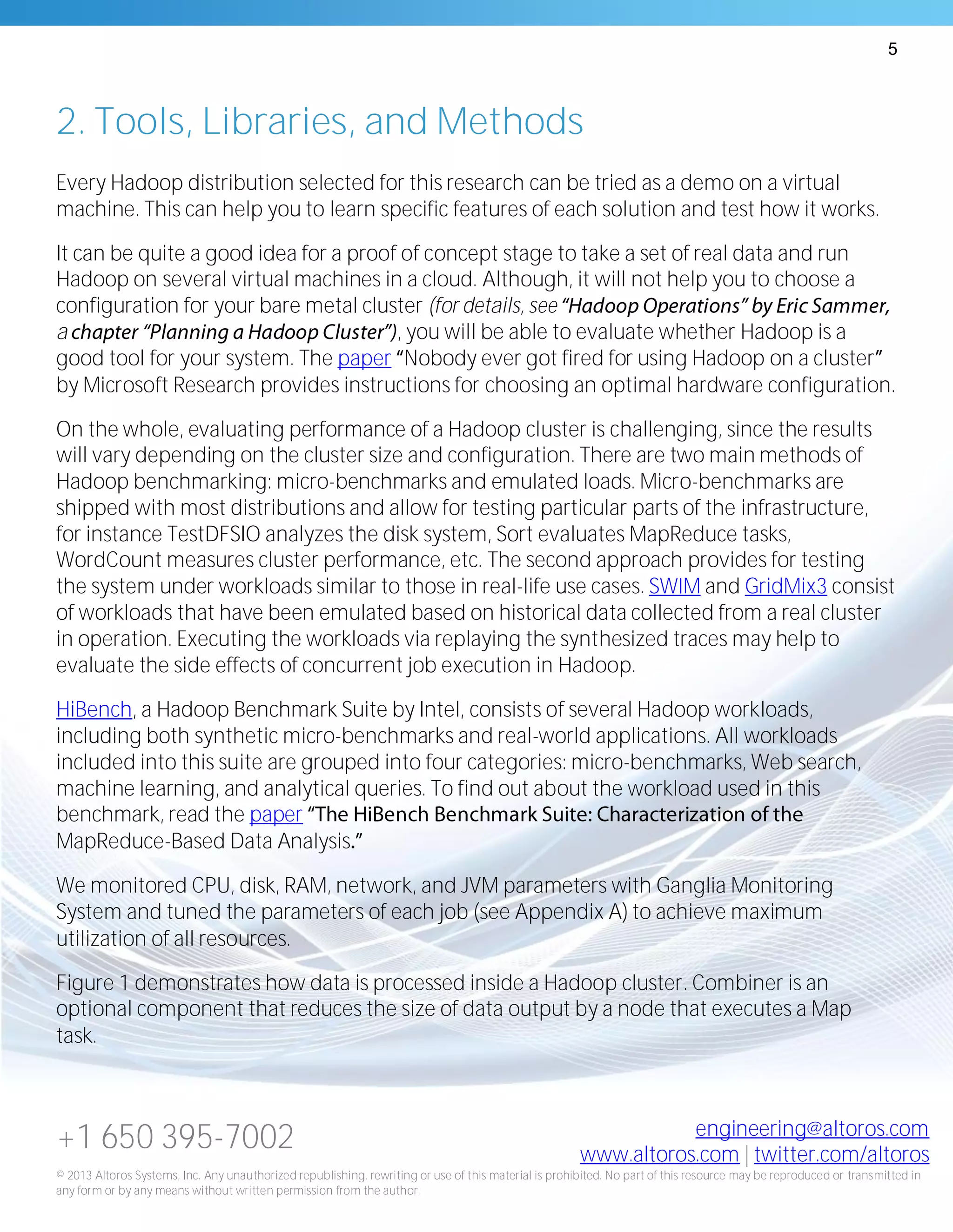 5
+1 650 395-7002 engineering@altoros.com
www.altoros.com | twitter.com/altoros
© 2013 Altoros Systems, Inc. Any unauthorized republishing, rewriting or use of this material is prohibited. No part of this resource may be reproduced or transmitted in
any form or by any means without written permission from the author.
2. Tools, Libraries, and Methods
Every Hadoop distribution selected for this research can be tried as a demo on a virtual
machine. This can help you to learn specific features of each solution and test how it works.
It can be quite a good idea for a proof of concept stage to take a set of real data and run
Hadoop on several virtual machines in a cloud. Although, it will not help you to choose a
configuration for your bare metal cluster (for details, see
a , you will be able to evaluate whether Hadoop is a
good tool for your system. The paper Nobody ever got fired for using Hadoop on a cluster
by Microsoft Research provides instructions for choosing an optimal hardware configuration.
On the whole, evaluating performance of a Hadoop cluster is challenging, since the results
will vary depending on the cluster size and configuration. There are two main methods of
Hadoop benchmarking: micro-benchmarks and emulated loads. Micro-benchmarks are
shipped with most distributions and allow for testing particular parts of the infrastructure,
for instance TestDFSIO analyzes the disk system, Sort evaluates MapReduce tasks,
WordCount measures cluster performance, etc. The second approach provides for testing
the system under workloads similar to those in real-life use cases. SWIM and GridMix3 consist
of workloads that have been emulated based on historical data collected from a real cluster
in operation. Executing the workloads via replaying the synthesized traces may help to
evaluate the side effects of concurrent job execution in Hadoop.
HiBench, a Hadoop Benchmark Suite by Intel, consists of several Hadoop workloads,
including both synthetic micro-benchmarks and real-world applications. All workloads
included into this suite are grouped into four categories: micro-benchmarks, Web search,
machine learning, and analytical queries. To find out about the workload used in this
benchmark, read the paper
MapReduce-Based Data Analysis
We monitored CPU, disk, RAM, network, and JVM parameters with Ganglia Monitoring
System and tuned the parameters of each job (see Appendix A) to achieve maximum
utilization of all resources.
Figure 1 demonstrates how data is processed inside a Hadoop cluster. Combiner is an
optional component that reduces the size of data output by a node that executes a Map
task.
 