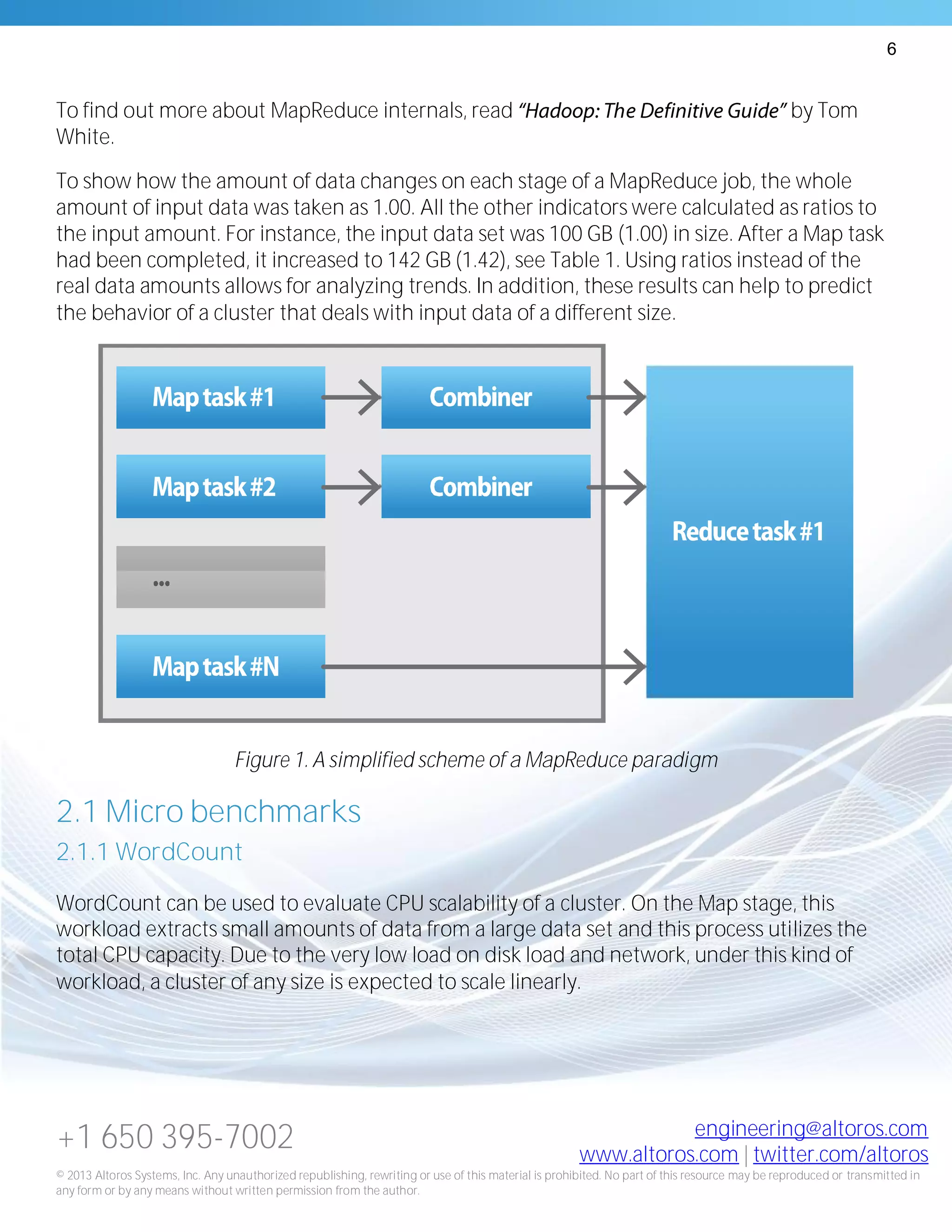 6
+1 650 395-7002 engineering@altoros.com
www.altoros.com | twitter.com/altoros
© 2013 Altoros Systems, Inc. Any unauthorized republishing, rewriting or use of this material is prohibited. No part of this resource may be reproduced or transmitted in
any form or by any means without written permission from the author.
To find out more about MapReduce internals, read by Tom
White.
To show how the amount of data changes on each stage of a MapReduce job, the whole
amount of input data was taken as 1.00. All the other indicators were calculated as ratios to
the input amount. For instance, the input data set was 100 GB (1.00) in size. After a Map task
had been completed, it increased to 142 GB (1.42), see Table 1. Using ratios instead of the
real data amounts allows for analyzing trends. In addition, these results can help to predict
the behavior of a cluster that deals with input data of a different size.
Figure 1. A simplified scheme of a MapReduce paradigm
2.1 Micro benchmarks
2.1.1 WordCount
WordCount can be used to evaluate CPU scalability of a cluster. On the Map stage, this
workload extracts small amounts of data from a large data set and this process utilizes the
total CPU capacity. Due to the very low load on disk load and network, under this kind of
workload, a cluster of any size is expected to scale linearly.
 