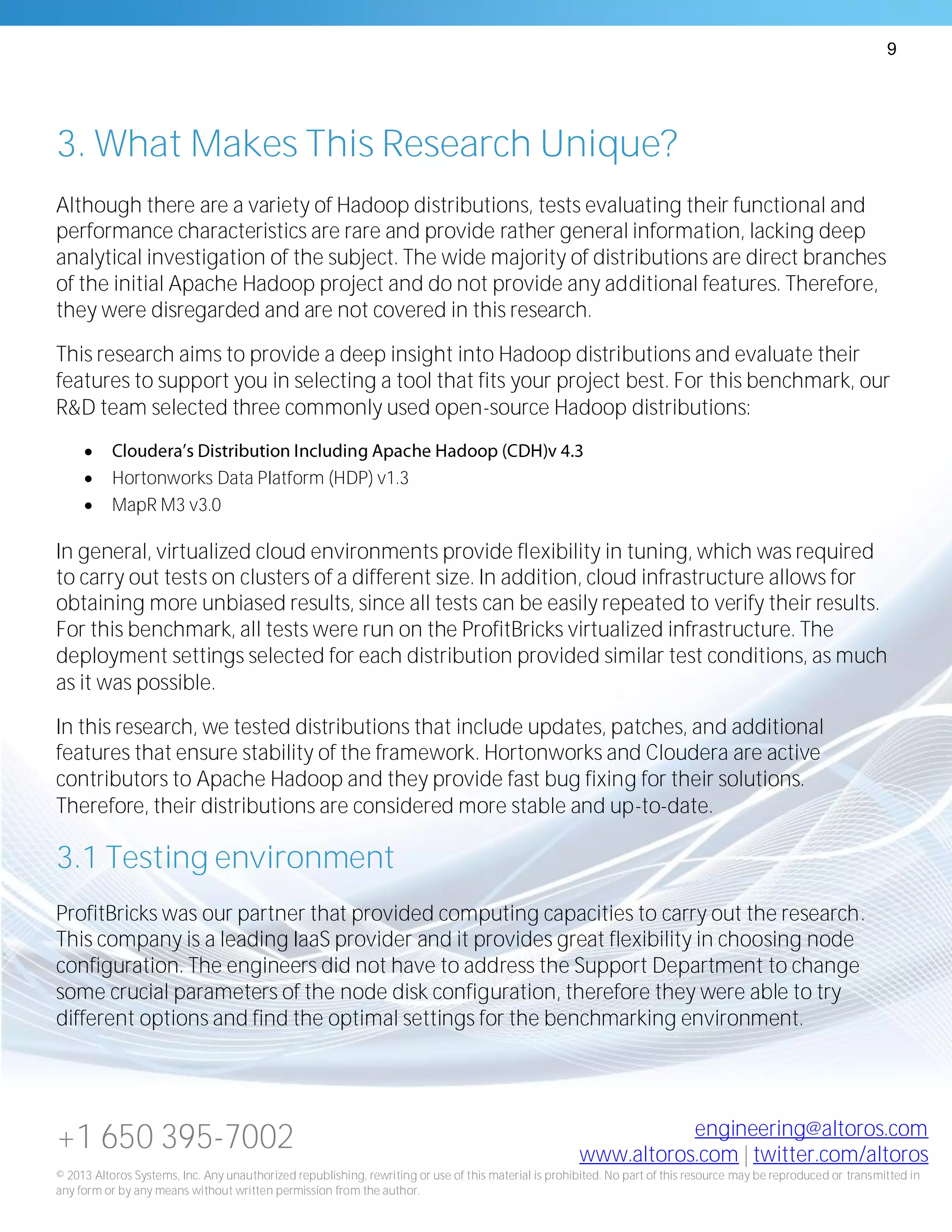 9
+1 650 395-7002 engineering@altoros.com
www.altoros.com | twitter.com/altoros
© 2013 Altoros Systems, Inc. Any unauthorized republishing, rewriting or use of this material is prohibited. No part of this resource may be reproduced or transmitted in
any form or by any means without written permission from the author.
3. What Makes This Research Unique?
Although there are a variety of Hadoop distributions, tests evaluating their functional and
performance characteristics are rare and provide rather general information, lacking deep
analytical investigation of the subject. The wide majority of distributions are direct branches
of the initial Apache Hadoop project and do not provide any additional features. Therefore,
they were disregarded and are not covered in this research.
This research aims to provide a deep insight into Hadoop distributions and evaluate their
features to support you in selecting a tool that fits your project best. For this benchmark, our
R&D team selected three commonly used open-source Hadoop distributions:

 Hortonworks Data Platform (HDP) v1.3
 MapR M3 v3.0
In general, virtualized cloud environments provide flexibility in tuning, which was required
to carry out tests on clusters of a different size. In addition, cloud infrastructure allows for
obtaining more unbiased results, since all tests can be easily repeated to verify their results.
For this benchmark, all tests were run on the ProfitBricks virtualized infrastructure. The
deployment settings selected for each distribution provided similar test conditions, as much
as it was possible.
In this research, we tested distributions that include updates, patches, and additional
features that ensure stability of the framework. Hortonworks and Cloudera are active
contributors to Apache Hadoop and they provide fast bug fixing for their solutions.
Therefore, their distributions are considered more stable and up-to-date.
3.1 Testing environment
ProfitBricks was our partner that provided computing capacities to carry out the research.
This company is a leading IaaS provider and it provides great flexibility in choosing node
configuration. The engineers did not have to address the Support Department to change
some crucial parameters of the node disk configuration, therefore they were able to try
different options and find the optimal settings for the benchmarking environment.
 