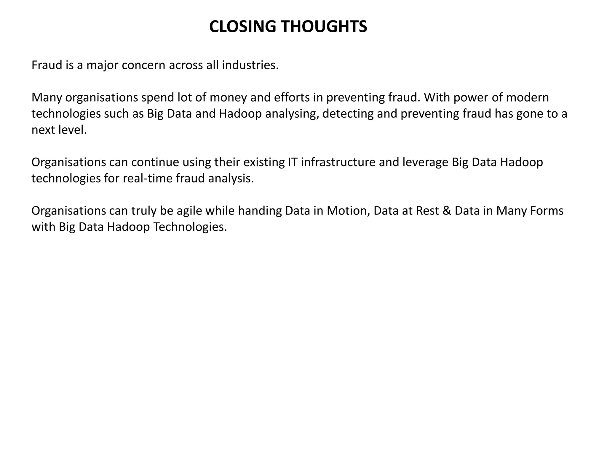 CLOSING THOUGHTS
Fraud is a major concern across all industries.
Many organisations spend lot of money and efforts in preventing fraud. With power of modern
technologies such as Big Data and Hadoop analysing, detecting and preventing fraud has gone to a
next level.
Organisations can continue using their existing IT infrastructure and leverage Big Data Hadoop
technologies for real-time fraud analysis.
Organisations can truly be agile while handing Data in Motion, Data at Rest & Data in Many Forms
with Big Data Hadoop Technologies.
 