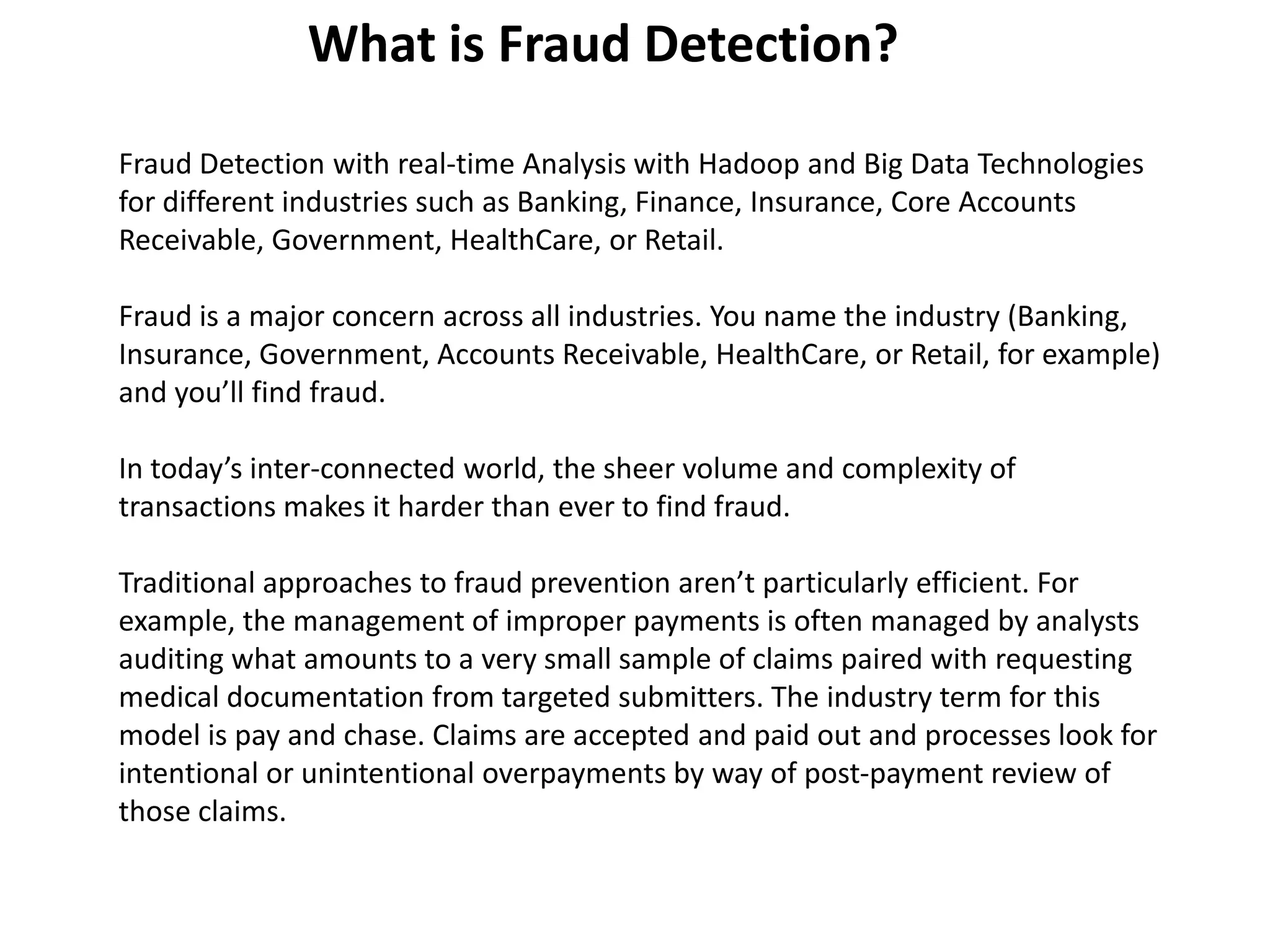 What is Fraud Detection?
Fraud Detection with real-time Analysis with Hadoop and Big Data Technologies
for different industries such as Banking, Finance, Insurance, Core Accounts
Receivable, Government, HealthCare, or Retail.
Fraud is a major concern across all industries. You name the industry (Banking,
Insurance, Government, Accounts Receivable, HealthCare, or Retail, for example)
and you’ll find fraud.
In today’s inter-connected world, the sheer volume and complexity of
transactions makes it harder than ever to find fraud.
Traditional approaches to fraud prevention aren’t particularly efficient. For
example, the management of improper payments is often managed by analysts
auditing what amounts to a very small sample of claims paired with requesting
medical documentation from targeted submitters. The industry term for this
model is pay and chase. Claims are accepted and paid out and processes look for
intentional or unintentional overpayments by way of post-payment review of
those claims.
 