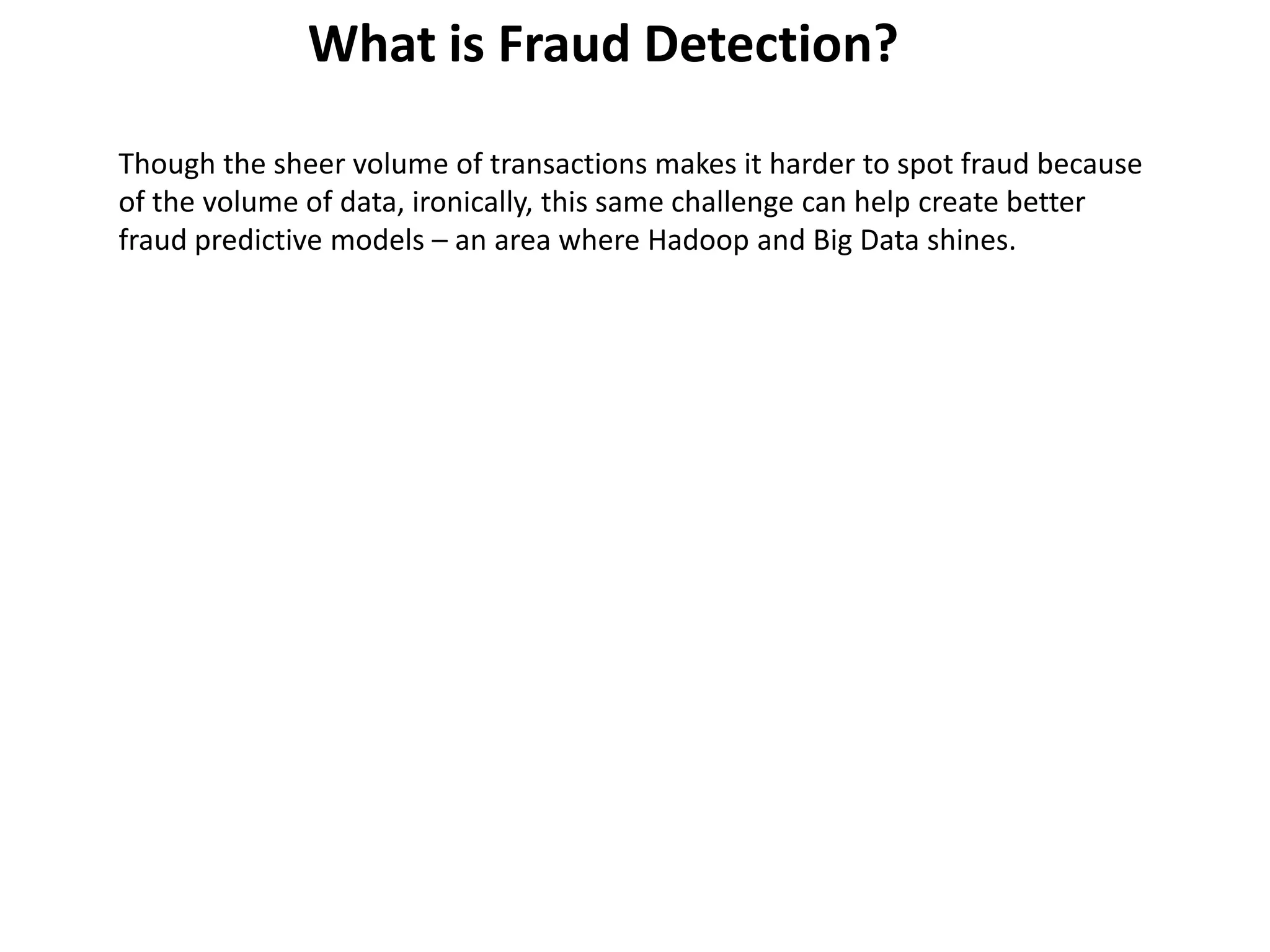 Though the sheer volume of transactions makes it harder to spot fraud because
of the volume of data, ironically, this same challenge can help create better
fraud predictive models – an area where Hadoop and Big Data shines.
What is Fraud Detection?
 