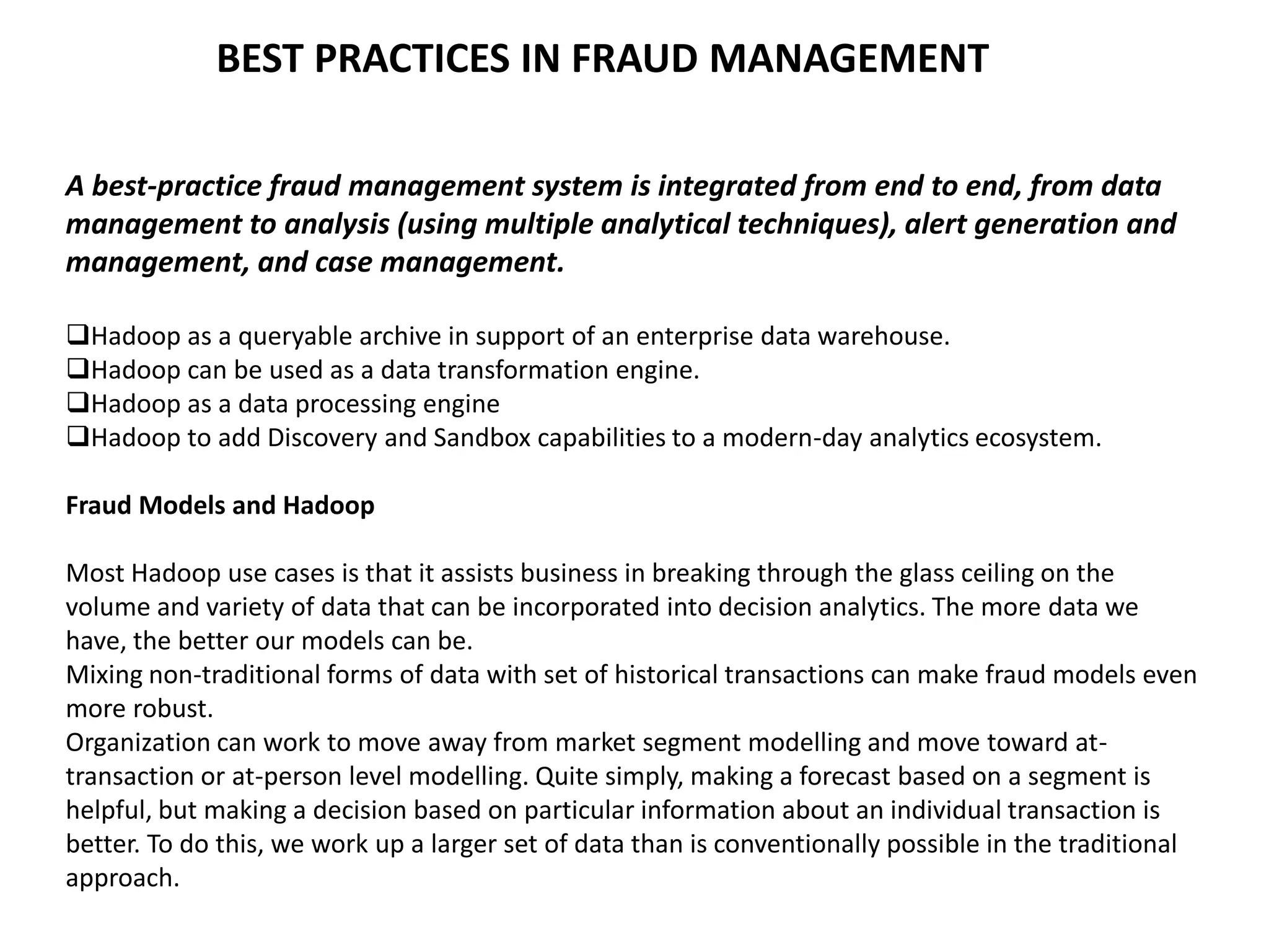 BEST PRACTICES IN FRAUD MANAGEMENT
A best-practice fraud management system is integrated from end to end, from data
management to analysis (using multiple analytical techniques), alert generation and
management, and case management.
Hadoop as a queryable archive in support of an enterprise data warehouse.
Hadoop can be used as a data transformation engine.
Hadoop as a data processing engine
Hadoop to add Discovery and Sandbox capabilities to a modern-day analytics ecosystem.
Fraud Models and Hadoop
Most Hadoop use cases is that it assists business in breaking through the glass ceiling on the
volume and variety of data that can be incorporated into decision analytics. The more data we
have, the better our models can be.
Mixing non-traditional forms of data with set of historical transactions can make fraud models even
more robust.
Organization can work to move away from market segment modelling and move toward at-
transaction or at-person level modelling. Quite simply, making a forecast based on a segment is
helpful, but making a decision based on particular information about an individual transaction is
better. To do this, we work up a larger set of data than is conventionally possible in the traditional
approach.
 