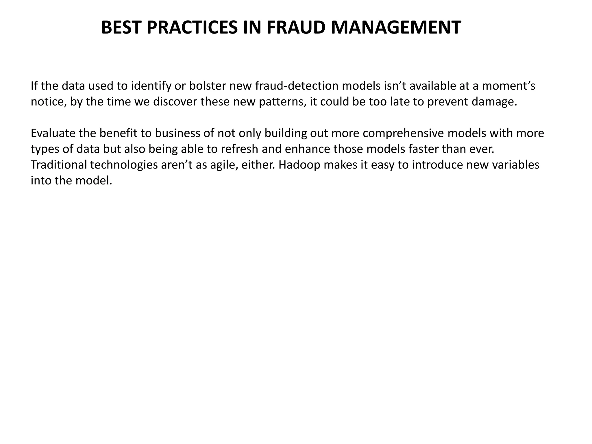 BEST PRACTICES IN FRAUD MANAGEMENT
If the data used to identify or bolster new fraud-detection models isn’t available at a moment’s
notice, by the time we discover these new patterns, it could be too late to prevent damage.
Evaluate the benefit to business of not only building out more comprehensive models with more
types of data but also being able to refresh and enhance those models faster than ever.
Traditional technologies aren’t as agile, either. Hadoop makes it easy to introduce new variables
into the model.
 