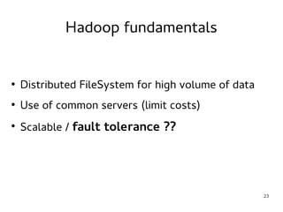 23 
Hadoop fundamentals 
● Distributed FileSystem for high volume of data 
● Use of common servers (limit costs) 
● Scalable / fault tolerance ?? 
 