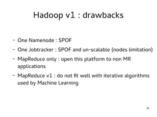 30 
Hadoop v1 : drawbacks 
– One Namenode : SPOF 
– One Jobtracker : SPOF and un-scalable (nodes limitation) 
– MapReduce only : open this platform to non MR 
applications 
– MapReduce v1 : do not fit well with iterative algorithms 
used by Machine Learning 
 
