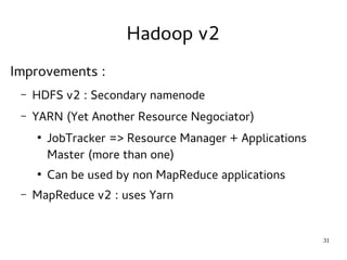 31 
Hadoop v2 
Improvements : 
– HDFS v2 : Secondary namenode 
– YARN (Yet Another Resource Negociator) 
● JobTracker => Resource Manager + Applications 
Master (more than one) 
● Can be used by non MapReduce applications 
– MapReduce v2 : uses Yarn 
 