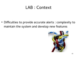43 
LAB : Context 
● Difficulties to provide accurate alerts : complexity to 
maintain the system and develop new features 
 