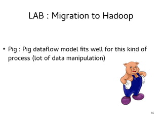 45 
LAB : Migration to Hadoop 
● Pig : Pig dataflow model fits well for this kind of 
process (lot of data manipulation) 
 