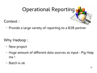 50 
Operational Reporting 
Context : 
– Provide a large variety of reporting to a B2B partner 
Why Hadoop : 
– New project 
– Huge amount of different data sources as input : Pig Help 
me ! 
– Batch is ok 
 