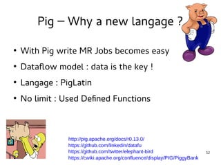 52 
Pig – Why a new langage ? 
● With Pig write MR Jobs becomes easy 
● Dataflow model : data is the key ! 
● Langage : PigLatin 
● No limit : Used Defined Functions 
http://pig.apache.org/docs/r0.13.0/ 
https://github.com/linkedin/datafu 
https://github.com/twitter/elephant-bird 
https://cwiki.apache.org/confluence/display/PIG/PiggyBank 
 