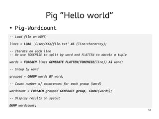 53 
● Pig-Wordcount 
-- Load file on HDFS 
lines = LOAD '/user/XXX/file.txt' AS (line:chararray); 
-- Iterate on each line 
-- We use TOKENISE to split by word and FLATTEN to obtain a tuple 
words = FOREACH lines GENERATE FLATTEN(TOKENIZE(line)) AS word; 
-- Group by word 
grouped = GROUP words BY word; 
-- Count number of occurences for each group (word) 
wordcount = FOREACH grouped GENERATE group, COUNT(words); 
-- Display results on sysout 
DUMP wordcount; 
Pig “Hello world” 
 