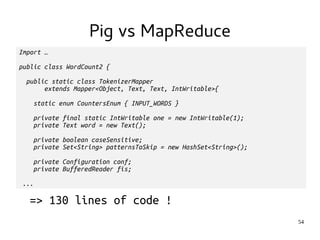 54 
Import … 
Pig vs MapReduce 
public class WordCount2 { 
public static class TokenizerMapper 
extends Mapper<Object, Text, Text, IntWritable>{ 
static enum CountersEnum { INPUT_WORDS } 
private final static IntWritable one = new IntWritable(1); 
private Text word = new Text(); 
private boolean caseSensitive; 
private Set<String> patternsToSkip = new HashSet<String>(); 
private Configuration conf; 
private BufferedReader fis; 
... 
=> 130 lines of code ! 
 