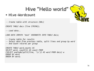 56 
Hive “Hello world” 
● Hive-Wordcount 
-- Create table with structure (DDL) 
CREATE TABLE docs (line STRING); 
-- Load data.. 
LOAD DATA INPATH 'text' OVERWRITE INTO TABLE docs; 
-- Create table for results 
-- Select data from previous table, split lines and group by word 
-- And Count records per group 
CREATE TABLE word_counts AS 
SELECT word, count(1) AS count FROM 
(SELECT explode(split(line, 's')) AS word FROM docs) w 
GROUP BY word 
ORDER BY word; 
 