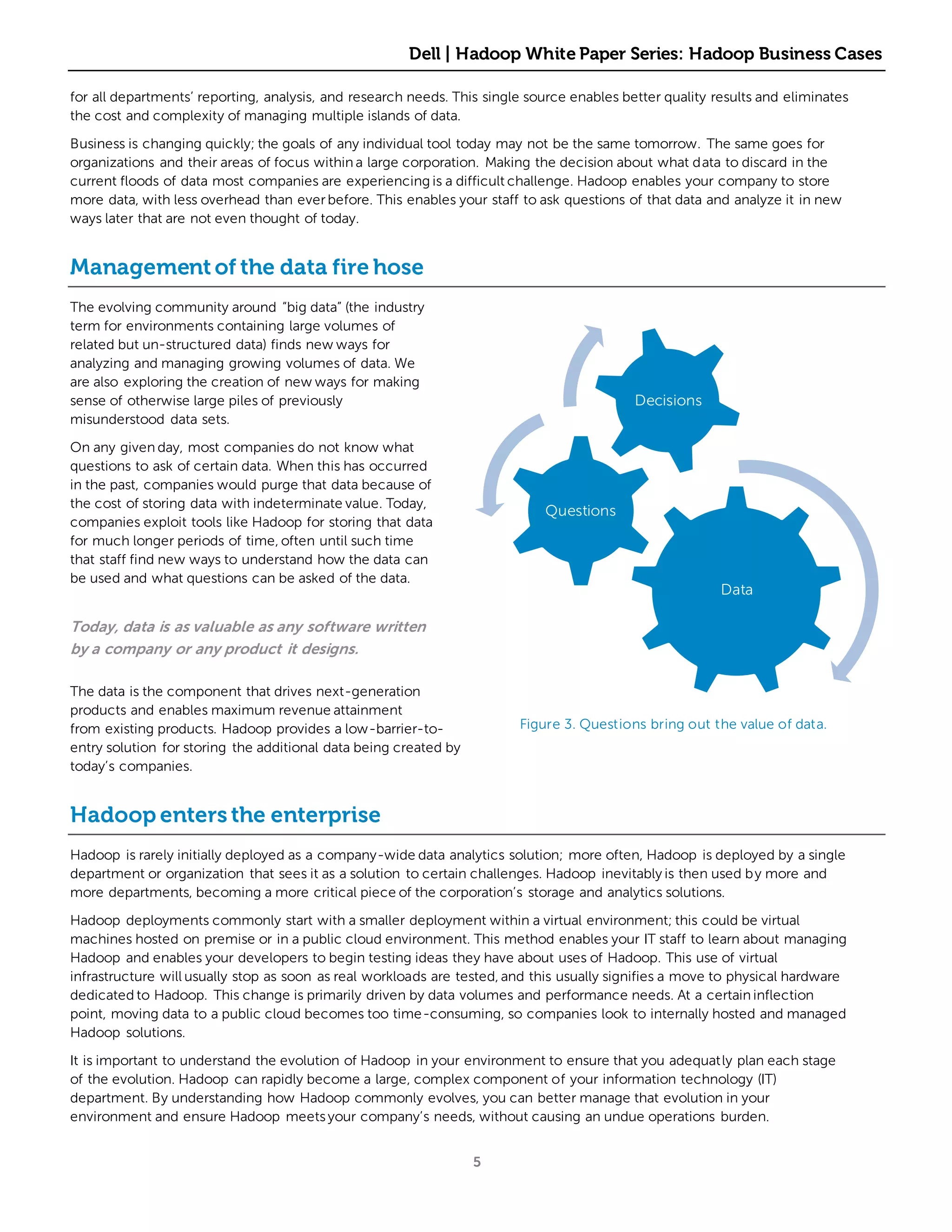 Dell | Hadoop White Paper Series: Hadoop Business Cases

for all departments’ reporting, analysis, and research needs. This single source enables better quality results and eliminates
the cost and complexity of managing multiple islands of data.

Business is changing quickly; the goals of any individual tool today may not be the same tomorrow. The same goes for
organizations and their areas of focus within a large corporation. Making the decision about what data to discard in the
current floods of data most companies are experiencing is a difficult challenge. Hadoop enables your company to store
more data, with less overhead than ever before. This enables your staff to ask questions of that data and analyze it in new
ways later that are not even thought of today.


Management of the data fire hose
The evolving community around “big data” (the industry
term for environments containing large volumes of
related but un-structured data) finds new ways for
analyzing and managing growing volumes of data. We
are also exploring the creation of new ways for making
sense of otherwise large piles of previously                                               Decisions
misunderstood data sets.

On any given day, most companies do not know what
questions to ask of certain data. When this has occurred
in the past, companies would purge that data because of
the cost of storing data with indeterminate value. Today,
                                                                            Questions
companies exploit tools like Hadoop for storing that data
for much longer periods of time, often until such time
that staff find new ways to understand how the data can
be used and what questions can be asked of the data.
                                                                                                         Data

Today, data is as valuable as any software written
by a company or any product it designs.

The data is the component that drives next-generation
products and enables maximum revenue attainment
from existing products. Hadoop provides a low-barrier-to-               Figure 3. Questions bring out the value of data.
entry solution for storing the additional data being created by
today’s companies.


Hadoop enters the enterprise
Hadoop is rarely initially deployed as a company-wide data analytics solution; more often, Hadoop is deployed by a single
department or organization that sees it as a solution to certain challenges. Hadoop inevitably is then used by more and
more departments, becoming a more critical piece of the corporation’s storage and analytics solutions.

Hadoop deployments commonly start with a smaller deployment within a virtual environment; this could be virtual
machines hosted on premise or in a public cloud environment. This method enables your IT staff to learn about managing
Hadoop and enables your developers to begin testing ideas they have about uses of Hadoop. This use of virtual
infrastructure will usually stop as soon as real workloads are tested, and this usually signifies a move to physical hardware
dedicated to Hadoop. This change is primarily driven by data volumes and performance needs. At a certain inflection
point, moving data to a public cloud becomes too time-consuming, so companies look to internally hosted and managed
Hadoop solutions.

It is important to understand the evolution of Hadoop in your environment to ensure that you adequatly plan each stage
of the evolution. Hadoop can rapidly become a large, complex component of your information technology (IT)
department. By understanding how Hadoop commonly evolves, you can better manage that evolution in your
environment and ensure Hadoop meets your company’s needs, without causing an undue operations burden.


                                                                  5
 