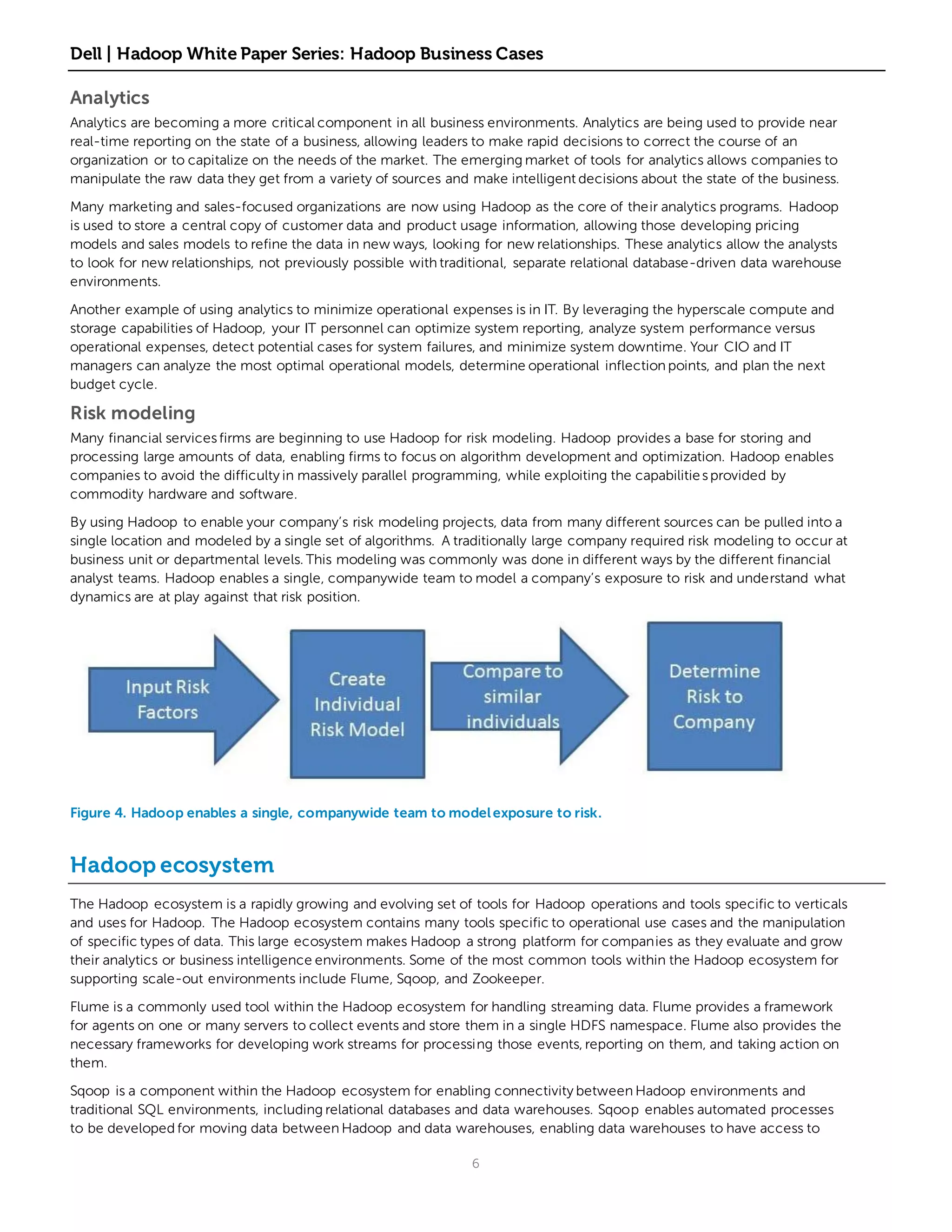 Dell | Hadoop White Paper Series: Hadoop Business Cases

Analytics
Analytics are becoming a more critical component in all business environments. Analytics are being used to provide near
real-time reporting on the state of a business, allowing leaders to make rapid decisions to correct the course of an
organization or to capitalize on the needs of the market. The emerging market of tools for analytics allows companies to
manipulate the raw data they get from a variety of sources and make intelligent decisions about the state of the business.

Many marketing and sales-focused organizations are now using Hadoop as the core of their analytics programs. Hadoop
is used to store a central copy of customer data and product usage information, allowing those developing pricing
models and sales models to refine the data in new ways, looking for new relationships. These analytics allow the analysts
to look for new relationships, not previously possible with traditional, separate relational database-driven data warehouse
environments.

Another example of using analytics to minimize operational expenses is in IT. By leveraging the hyperscale compute and
storage capabilities of Hadoop, your IT personnel can optimize system reporting, analyze system performance versus
operational expenses, detect potential cases for system failures, and minimize system downtime. Your CIO and IT
managers can analyze the most optimal operational models, determine operational inflection points, and plan the next
budget cycle.

Risk modeling
Many financial services firms are beginning to use Hadoop for risk modeling. Hadoop provides a base for storing and
processing large amounts of data, enabling firms to focus on algorithm development and optimization. Hadoop enables
companies to avoid the difficulty in massively parallel programming, while exploiting the capabilitie s provided by
commodity hardware and software.

By using Hadoop to enable your company’s risk modeling projects, data from many different sources can be pulled into a
single location and modeled by a single set of algorithms. A traditionally large company required risk modeling to occur at
business unit or departmental levels. This modeling was commonly was done in different ways by the different financial
analyst teams. Hadoop enables a single, companywide team to model a company’s exposure to risk and understand what
dynamics are at play against that risk position.




Figure 4. Hadoop enables a single, companywide team to model exposure to risk.


Hadoop ecosystem
The Hadoop ecosystem is a rapidly growing and evolving set of tools for Hadoop operations and tools specific to verticals
and uses for Hadoop. The Hadoop ecosystem contains many tools specific to operational use cases and the manipulation
of specific types of data. This large ecosystem makes Hadoop a strong platform for companies as they evaluate and grow
their analytics or business intelligence environments. Some of the most common tools within the Hadoop ecosystem for
supporting scale-out environments include Flume, Sqoop, and Zookeeper.

Flume is a commonly used tool within the Hadoop ecosystem for handling streaming data. Flume provides a framework
for agents on one or many servers to collect events and store them in a single HDFS namespace. Flume also provides the
necessary frameworks for developing work streams for processing those events, reporting on them, and taking action on
them.

Sqoop is a component within the Hadoop ecosystem for enabling connectivity between Hadoop environments and
traditional SQL environments, including relational databases and data warehouses. Sqoop enables automated processes
to be developed for moving data between Hadoop and data warehouses, enabling data warehouses to have access to

                                                                6
 