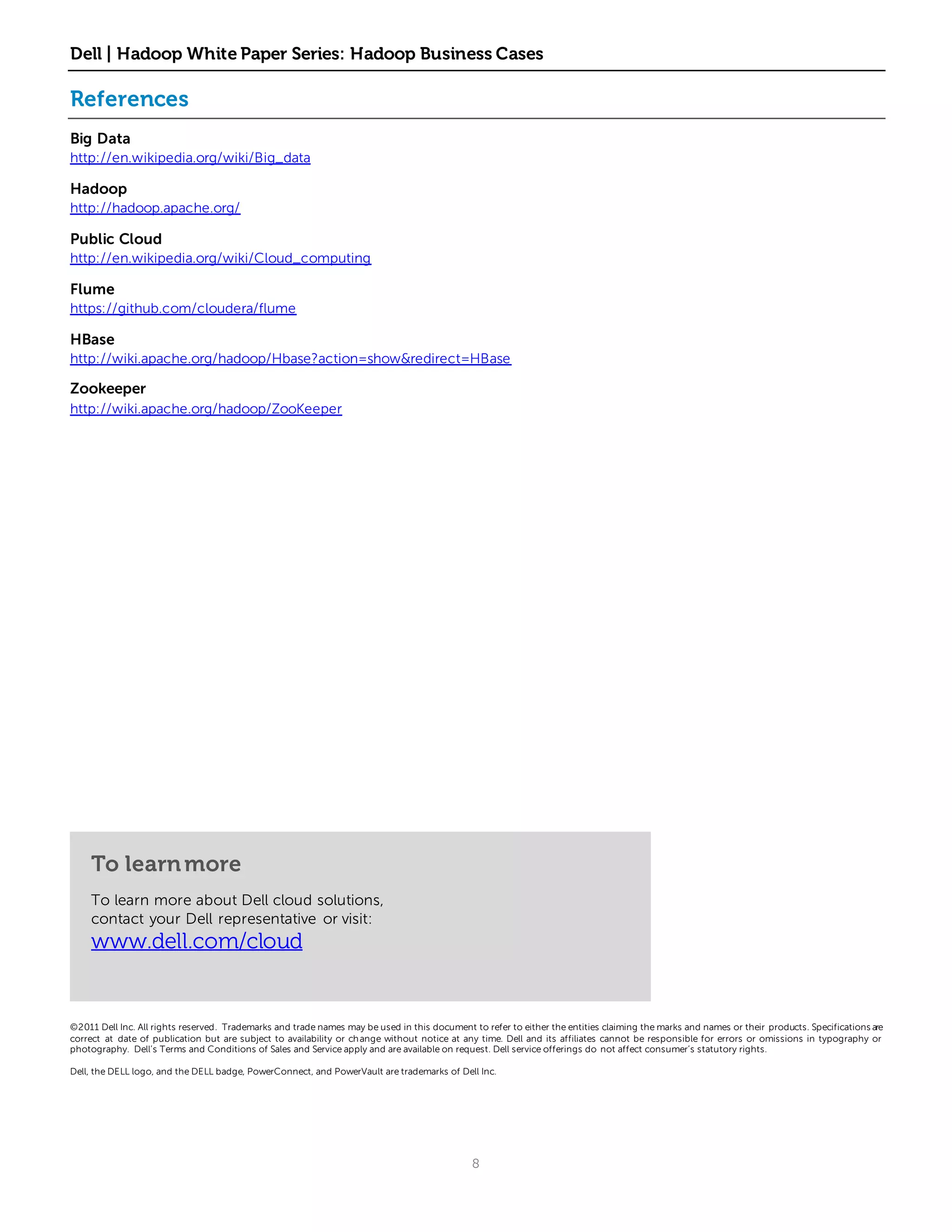 Dell | Hadoop White Paper Series: Hadoop Business Cases

References
Big Data
http://en.wikipedia.org/wiki/Big_data

Hadoop
http://hadoop.apache.org/

Public Cloud
http://en.wikipedia.org/wiki/Cloud_computing

Flume
https://github.com/cloudera/flume

HBase
http://wiki.apache.org/hadoop/Hbase?action=show&redirect=HBase

Zookeeper
http://wiki.apache.org/hadoop/ZooKeeper




    To learn more
    To learn more about Dell cloud solutions,
    contact your Dell representative or visit:
    www.dell.com/cloud


©2011 Dell Inc. All rights reserved. Trademarks and trade names may be used in this document to refer to either the entities claiming the marks and names or their products. Specifications are
correct at date of publication but are subject to availability or ch ange without notice at any time. Dell and its affiliates cannot be responsible for errors or omissions in typography or
photography. Dell’s Terms and Conditions of Sales and Service apply and are available on request. Dell service offerings do not affect consumer’s statutory rights.

Dell, the DELL logo, and the DELL badge, PowerConnect, and PowerVault are trademarks of Dell Inc.




                                                                                              8
 