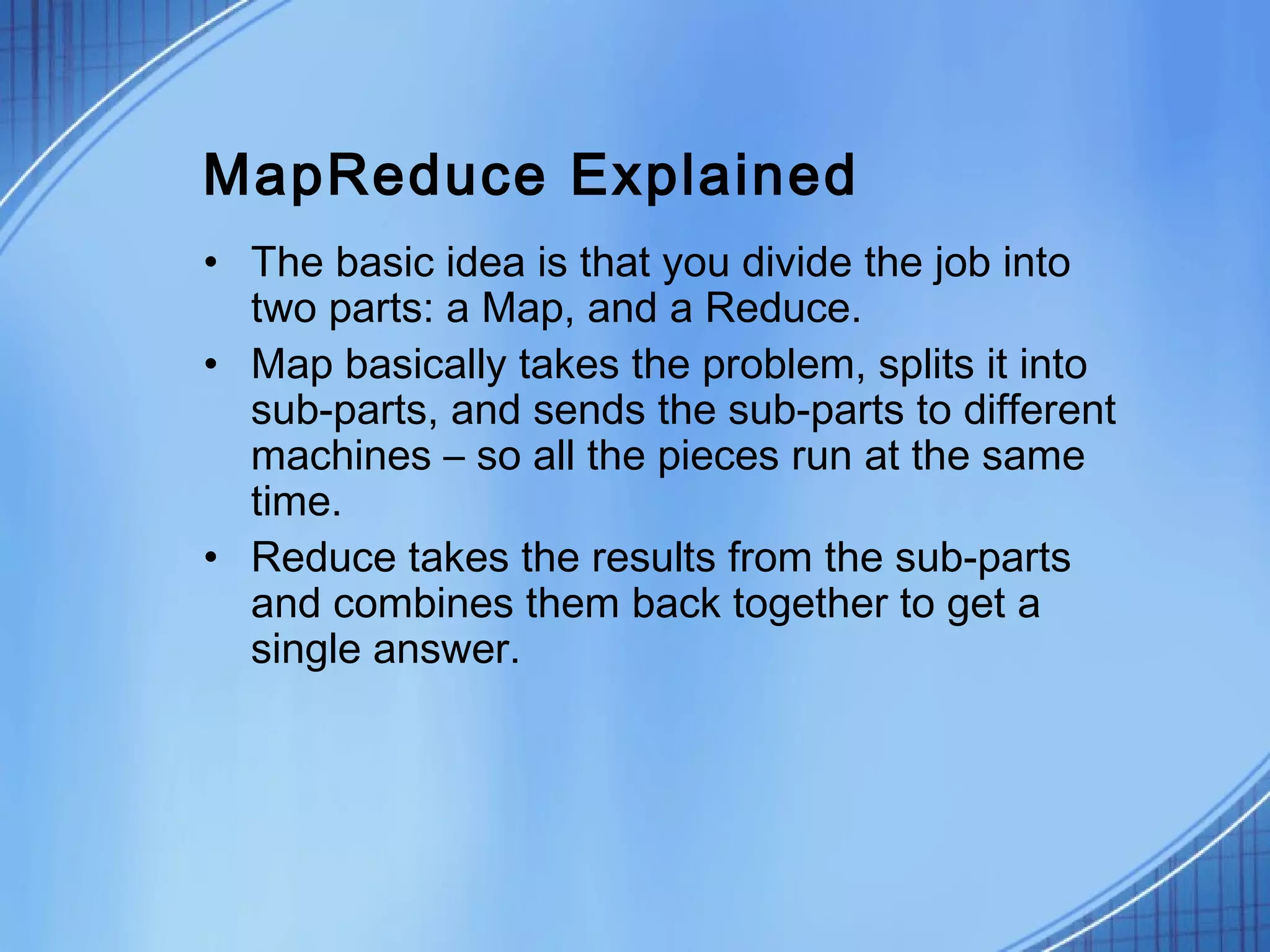 MapReduce Explained
• The basic idea is that you divide the job into
  two parts: a Map, and a Reduce.
• Map basically takes the problem, splits it into
  sub-parts, and sends the sub-parts to different
  machines – so all the pieces run at the same
  time.
• Reduce takes the results from the sub-parts
  and combines them back together to get a
  single answer.
 