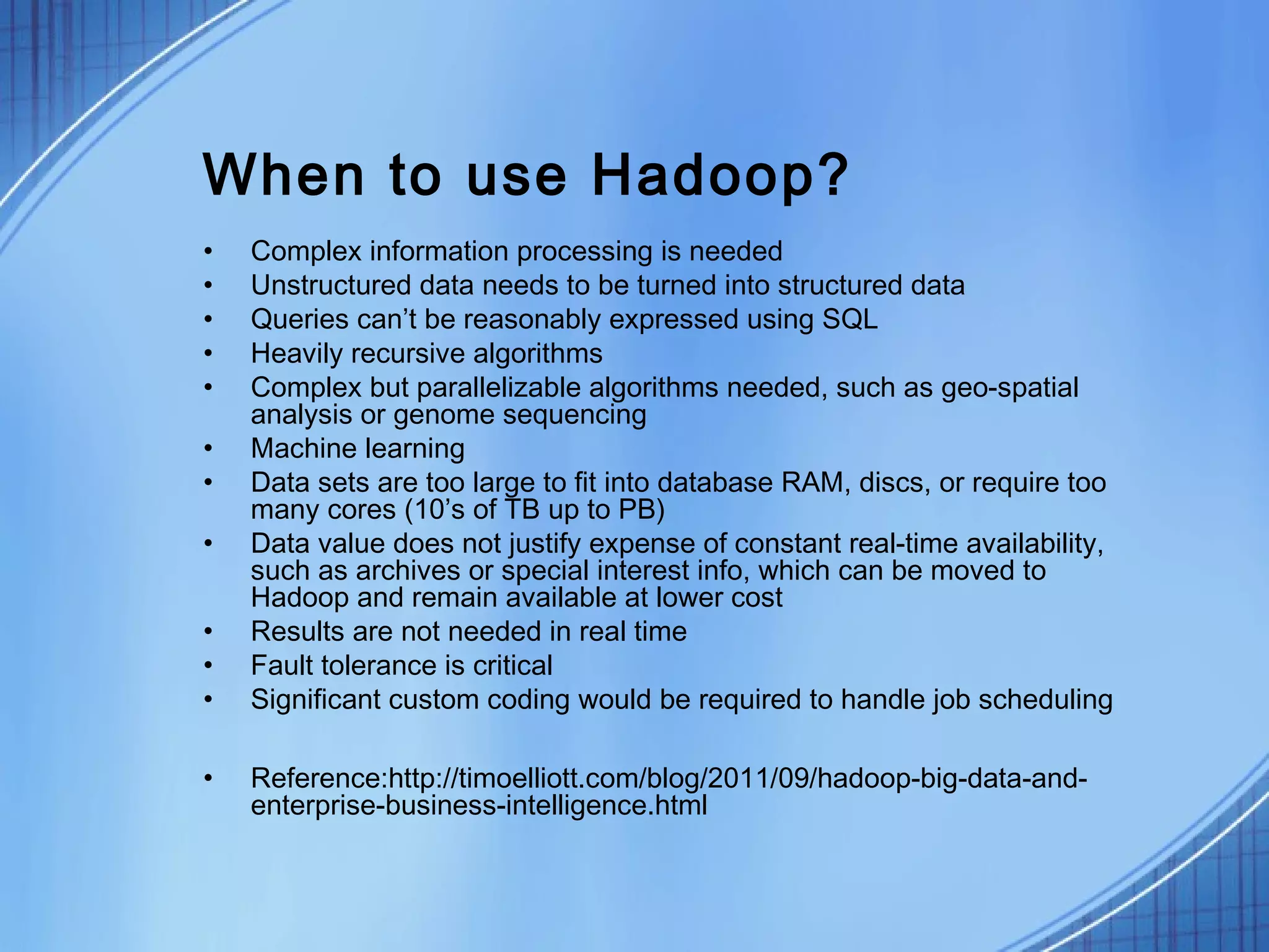 When to use Hadoop?
•   Complex information processing is needed
•   Unstructured data needs to be turned into structured data
•   Queries can’t be reasonably expressed using SQL
•   Heavily recursive algorithms
•   Complex but parallelizable algorithms needed, such as geo-spatial
    analysis or genome sequencing
•   Machine learning
•   Data sets are too large to fit into database RAM, discs, or require too
    many cores (10’s of TB up to PB)
•   Data value does not justify expense of constant real-time availability,
    such as archives or special interest info, which can be moved to
    Hadoop and remain available at lower cost
•   Results are not needed in real time
•   Fault tolerance is critical
•   Significant custom coding would be required to handle job scheduling

•   Reference:http://timoelliott.com/blog/2011/09/hadoop-big-data-and-
    enterprise-business-intelligence.html
 