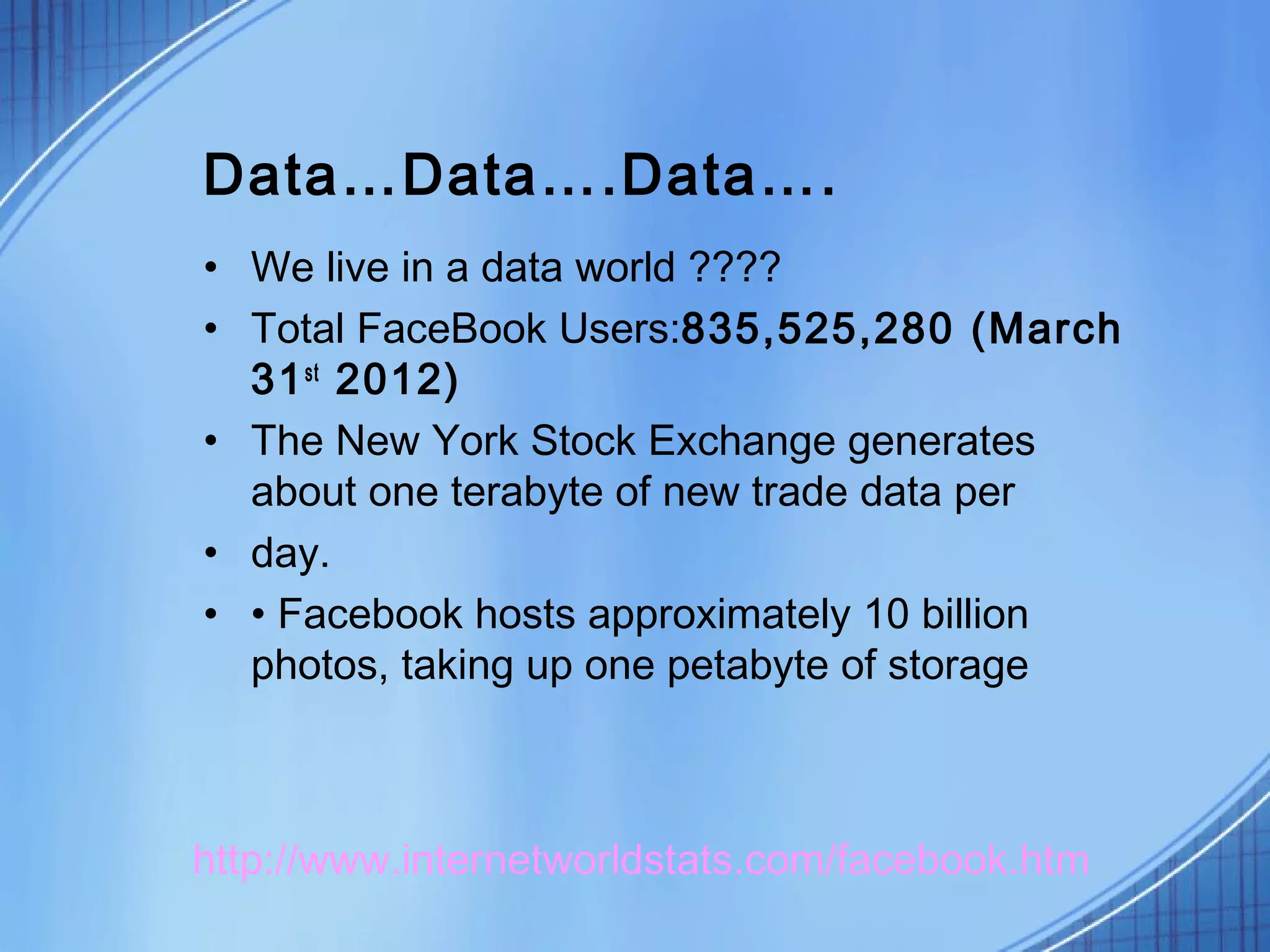 Data…Data….Data….
• We live in a data world ????
• Total FaceBook Users:835,525,280 (March
  31 st 2012)
• The New York Stock Exchange generates
  about one terabyte of new trade data per
• day.
• • Facebook hosts approximately 10 billion
  photos, taking up one petabyte of storage



http://www.internetworldstats.com/facebook.htm
 
