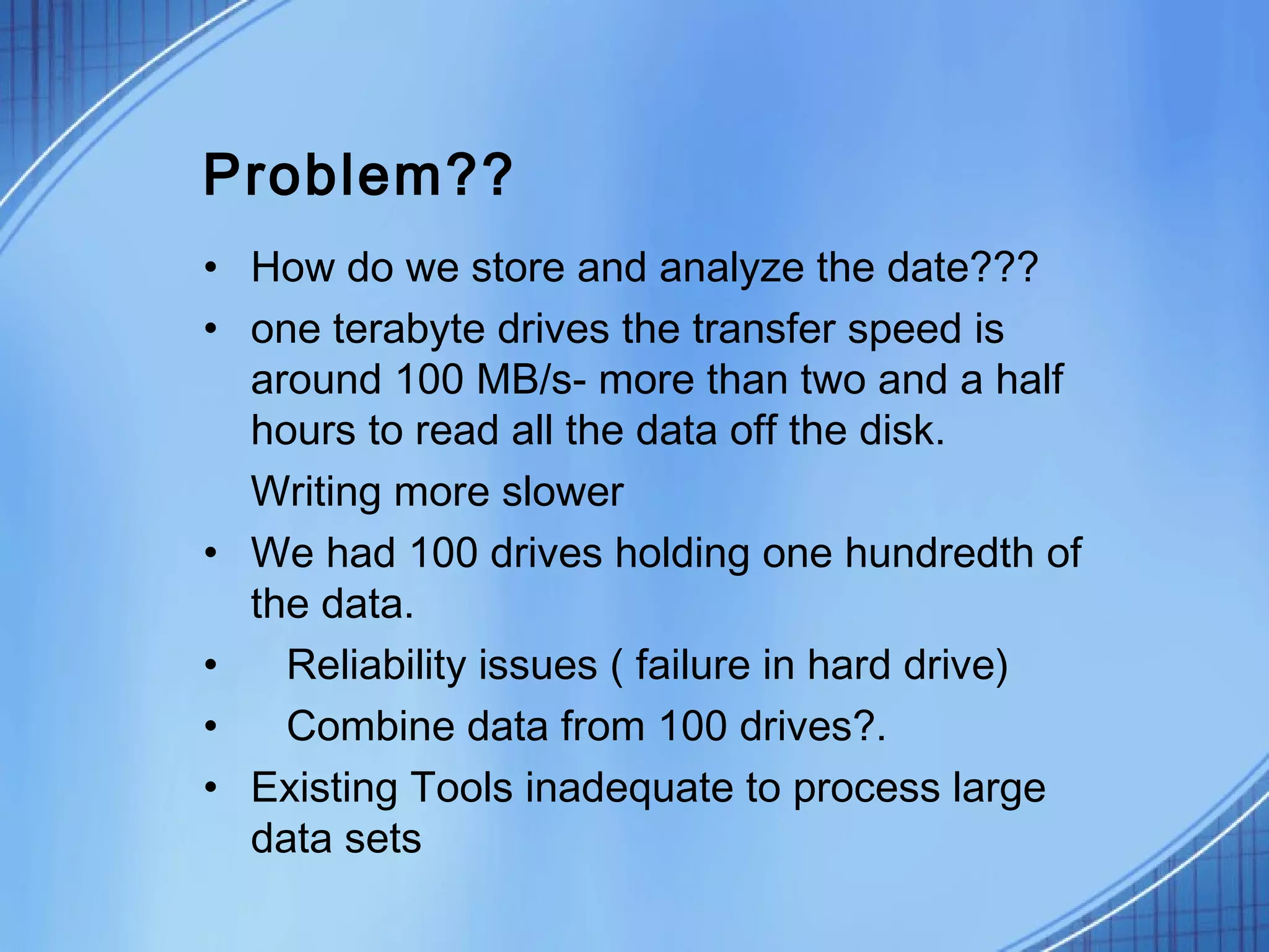 Problem??
• How do we store and analyze the date???
• one terabyte drives the transfer speed is
  around 100 MB/s- more than two and a half
  hours to read all the data off the disk.
  Writing more slower
• We had 100 drives holding one hundredth of
  the data.
•   Reliability issues ( failure in hard drive)
•   Combine data from 100 drives?.
• Existing Tools inadequate to process large
  data sets
 