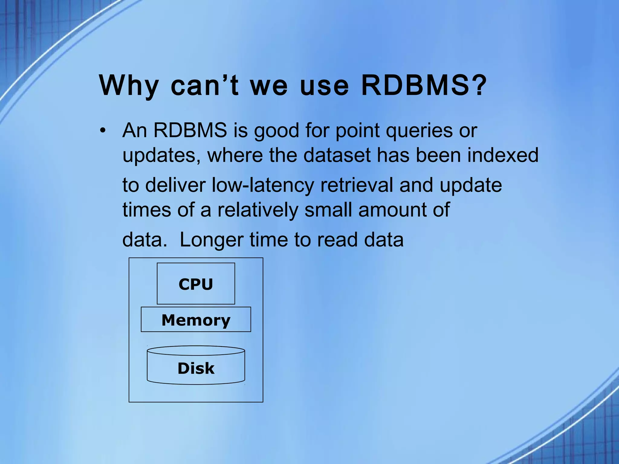 Why can’t we use RDBMS?
• An RDBMS is good for point queries or
  updates, where the dataset has been indexed
  to deliver low-latency retrieval and update
  times of a relatively small amount of
  data. Longer time to read data

        CPU

      Memory


       Disk
 