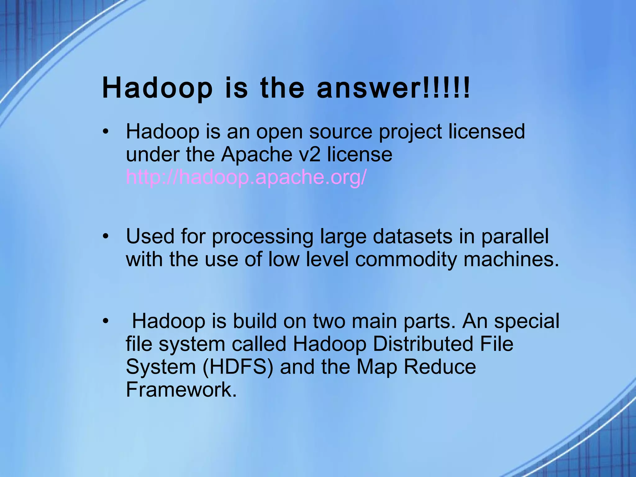 Hadoop is the answer!!!!!
• Hadoop is an open source project licensed
  under the Apache v2 license
  http://hadoop.apache.org/

• Used for processing large datasets in parallel
  with the use of low level commodity machines.

•    Hadoop is build on two main parts. An special
    file system called Hadoop Distributed File
    System (HDFS) and the Map Reduce
    Framework.
 