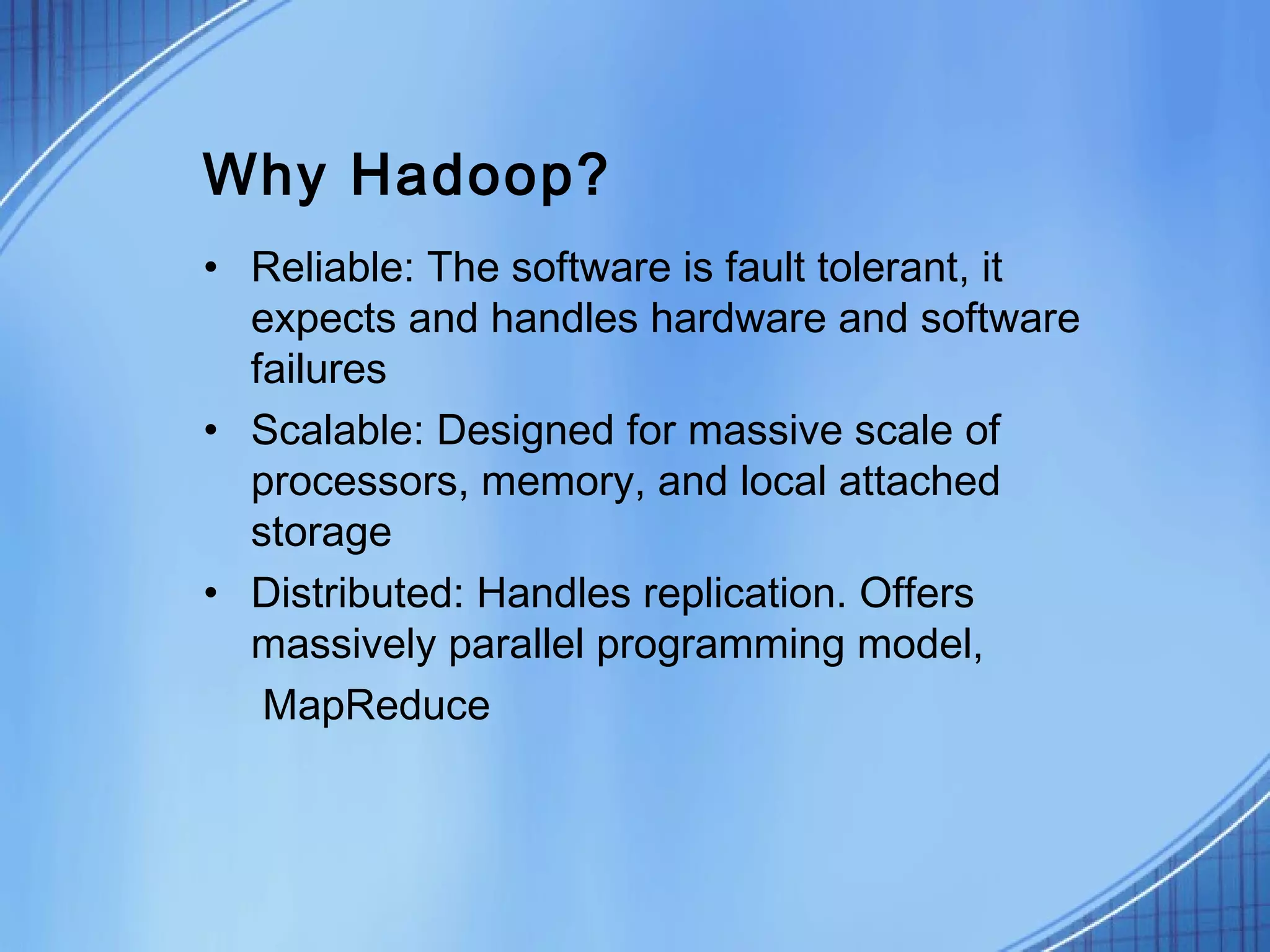 Why Hadoop?
• Reliable: The software is fault tolerant, it
  expects and handles hardware and software
  failures
• Scalable: Designed for massive scale of
  processors, memory, and local attached
  storage
• Distributed: Handles replication. Offers
  massively parallel programming model,
   MapReduce
 