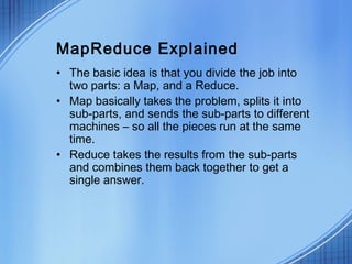 MapReduce Explained
• The basic idea is that you divide the job into
  two parts: a Map, and a Reduce.
• Map basically takes the problem, splits it into
  sub-parts, and sends the sub-parts to different
  machines – so all the pieces run at the same
  time.
• Reduce takes the results from the sub-parts
  and combines them back together to get a
  single answer.
 