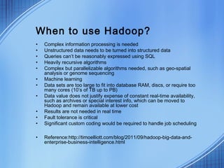 When to use Hadoop?
•   Complex information processing is needed
•   Unstructured data needs to be turned into structured data
•   Queries can’t be reasonably expressed using SQL
•   Heavily recursive algorithms
•   Complex but parallelizable algorithms needed, such as geo-spatial
    analysis or genome sequencing
•   Machine learning
•   Data sets are too large to fit into database RAM, discs, or require too
    many cores (10’s of TB up to PB)
•   Data value does not justify expense of constant real-time availability,
    such as archives or special interest info, which can be moved to
    Hadoop and remain available at lower cost
•   Results are not needed in real time
•   Fault tolerance is critical
•   Significant custom coding would be required to handle job scheduling

•   Reference:http://timoelliott.com/blog/2011/09/hadoop-big-data-and-
    enterprise-business-intelligence.html
 