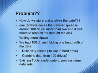 Problem??
• How do we store and analyze the date???
• one terabyte drives the transfer speed is
  around 100 MB/s- more than two and a half
  hours to read all the data off the disk.
  Writing more slower
• We had 100 drives holding one hundredth of
  the data.
•   Reliability issues ( failure in hard drive)
•   Combine data from 100 drives?.
• Existing Tools inadequate to process large
  data sets
 