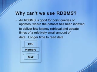 Why can’t we use RDBMS?
• An RDBMS is good for point queries or
  updates, where the dataset has been indexed
  to deliver low-latency retrieval and update
  times of a relatively small amount of
  data. Longer time to read data

        CPU

      Memory


       Disk
 