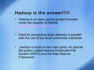 Hadoop is the answer!!!!!
• Hadoop is an open source project licensed
  under the Apache v2 license
  http://hadoop.apache.org/

• Used for processing large datasets in parallel
  with the use of low level commodity machines.

•    Hadoop is build on two main parts. An special
    file system called Hadoop Distributed File
    System (HDFS) and the Map Reduce
    Framework.
 