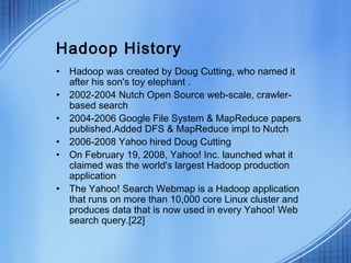 Hadoop History
• Hadoop was created by Doug Cutting, who named it
  after his son's toy elephant .
• 2002-2004 Nutch Open Source web-scale, crawler-
  based search
• 2004-2006 Google File System & MapReduce papers
  published.Added DFS & MapReduce impl to Nutch
• 2006-2008 Yahoo hired Doug Cutting
• On February 19, 2008, Yahoo! Inc. launched what it
  claimed was the world's largest Hadoop production
  application
• The Yahoo! Search Webmap is a Hadoop application
  that runs on more than 10,000 core Linux cluster and
  produces data that is now used in every Yahoo! Web
  search query.[22]
 