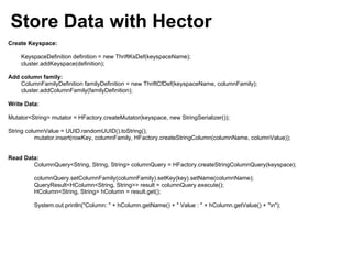 Store Data with Hector
Create Keyspace:

    KeyspaceDefinition definition = new ThriftKsDef(keyspaceName);
    cluster.addKeyspace(definition);

Add column family:
    ColumnFamilyDefinition familyDefinition = new ThriftCfDef(keyspaceName, columnFamily);
    cluster.addColumnFamily(familyDefinition);

Write Data:

Mutator<String> mutator = HFactory.createMutator(keyspace, new StringSerializer());

String columnValue = UUID.randomUUID().toString();
          mutator.insert(rowKey, columnFamily, HFactory.createStringColumn(columnName, columnValue));


Read Data:
        ColumnQuery<String, String, String> columnQuery = HFactory.createStringColumnQuery(keyspace);

         columnQuery.setColumnFamily(columnFamily).setKey(key).setName(columnName);
         QueryResult<HColumn<String, String>> result = columnQuery.execute();
         HColumn<String, String> hColumn = result.get();

         System.out.println("Column: " + hColumn.getName() + " Value : " + hColumn.getValue() + "n");
 