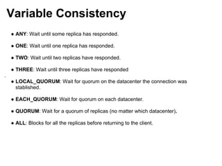 Variable Consistency
    ● ANY: Wait until some replica has responded.

    ● ONE: Wait until one replica has responded.

    ● TWO: Wait until two replicas have responded.

    ● THREE: Wait until three replicas have responded
.
    ● LOCAL_QUORUM: Wait for quorum on the datacenter the connection was
      stablished.

    ● EACH_QUORUM: Wait for quorum on each datacenter.

    ● QUORUM: Wait for a quorum of replicas (no matter which datacenter).

    ● ALL: Blocks for all the replicas before returning to the client.
 