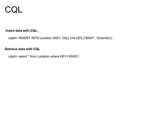 CQL

Insert data with CQL:

  cqlsh> INSERT INTO Location (KEY, City) VALUES ('00001', 'Colombo');


Retrieve data with CQL

  cqlsh> select * from Location where KEY='00001';
 