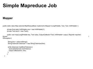 Simple Mapreduce Job

Mapper

public static class Map extends MapReduceBase implements Mapper<LongWritable, Text, Text, IntWritable> {

      private final static IntWritable one = new IntWritable(1);
      private Text word = new Text();

      public void map(LongWritable key, Text value, OutputCollector<Text, IntWritable> output, Reporter reporter)
throws                                                                                                              I
OException {

          String line = value.toString();
          StringTokenizer tokenizer = new StringTokenizer(line);

          while (tokenizer.hasMoreTokens()) {
            word.set(tokenizer.nextToken());
            output.collect(word, one);
          }
      }
  }
 