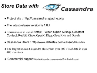 Store Data with

 ● Project site : http://cassandra.apache.org

 ● The latest release version is 1.0.7

 ● Cassandra is in use at Netflix, Twitter, Urban Airship, Constant
  Contact, Reddit, Cisco, OpenX, Digg, CloudKick and Ooyala

 ● Cassandra Users : http://www.datastax.com/cassandrausers

 ● The largest known Cassandra cluster has over 300 TB of data in over
   400 machines.

 ● Commercial support http://wiki.apache.org/cassandra/ThirdPartySupport
 