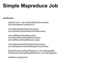 Simple Mapreduce Job

Job Runner:

     JobConf conf = new JobConf(WordCount.class);
     conf.setJobName("wordcount");

     conf.setOutputKeyClass(Text.class);
     conf.setOutputValueClass(IntWritable.class);

     conf.setMapperClass(Map.class);
     conf.setCombinerClass(Reduce.class);
     conf.setReducerClass(Reduce.class);

     conf.setInputFormat(TextInputFormat.class);
     conf.setOutputFormat(TextOutputFormat.class);

     FileInputFormat.setInputPaths(conf, new Path(args[0]));
     FileOutputFormat.setOutputPath(conf, new Path(args[1]));

     JobClient.runJob(conf);
 