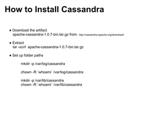 How to Install Cassandra

 ● Download the artifact
   apache-cassandra-1.0.7-bin.tar.gz from   http://cassandra.apache.org/download/


 ● Extract
   tar -xzvf apache-cassandra-1.0.7-bin.tar.gz

 ● Set up folder paths

        mkdir -p /var/log/cassandra

        chown -R `whoami` /var/log/cassandra

        mkdir -p /var/lib/cassandra
        chown -R `whoami` /var/lib/cassandra
 