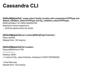 Cassandra CLI

[default@apache] create column family Location with comparator=UTF8Type and
default_validation_class=UTF8Type and key_validation_class=UTF8Type;
f04561a0-60ed-11e1-0000-242d50cf1fbf
Waiting for schema agreement...
... schemas agree across the cluster


[default@apache] set Location[00001][City]='Colombo';
Value inserted.
Elapsed time: 140 msec(s).


[default@apache] list Location;
Using default limit of 100
-------------------
RowKey: 00001
=> (column=City, value=Colombo, timestamp=1330311097464000)

1 Row Returned.
Elapsed time: 122 msec(s).
 