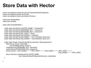Store Data with Hector
import me.prettyprint.cassandra.service.CassandraHostConfigurator;
import me.prettyprint.hector.api.Cluster;
import me.prettyprint.hector.api.factory.HFactory;

import java.util.HashMap;
import java.util.Map;

public class ExampleHelper {

    public static final String CLUSTER_NAME = "ClusterOne";
    public static final String USERNAME_KEY = "username";
    public static final String PASSWORD_KEY = "password";
    public static final String RPC_PORT = "9160";
    public static final String CSS_NODE0 = "localhost";
    public static final String CSS_NODE1 = "css1.stratoslive.wso2.com";
    public static final String CSS_NODE2 = "css2.stratoslive.wso2.com";

    public static Cluster createCluster(String username, String password) {
      Map<String, String> credentials =
            new HashMap<String, String>();
      credentials.put(USERNAME_KEY, username);
      credentials.put(PASSWORD_KEY, password);
      String hostList = CSS_NODE0 + ":" + RPC_PORT + "," + CSS_NODE1 + ":" + RPC_PORT + "," +
                                                                                  CSS_NODE2 + ":" + RPC_PORT;
      return HFactory.createCluster(CLUSTER_NAME,
                           new CassandraHostConfigurator(hostList), credentials);
    }

}
 
