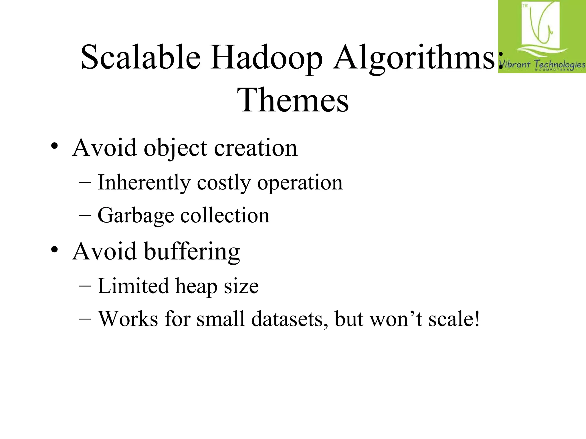 Scalable Hadoop Algorithms: 
Themes 
• Avoid object creation 
– Inherently costly operation 
– Garbage collection 
• Avoid buffering 
– Limited heap size 
– Works for small datasets, but won’t scale! 
 