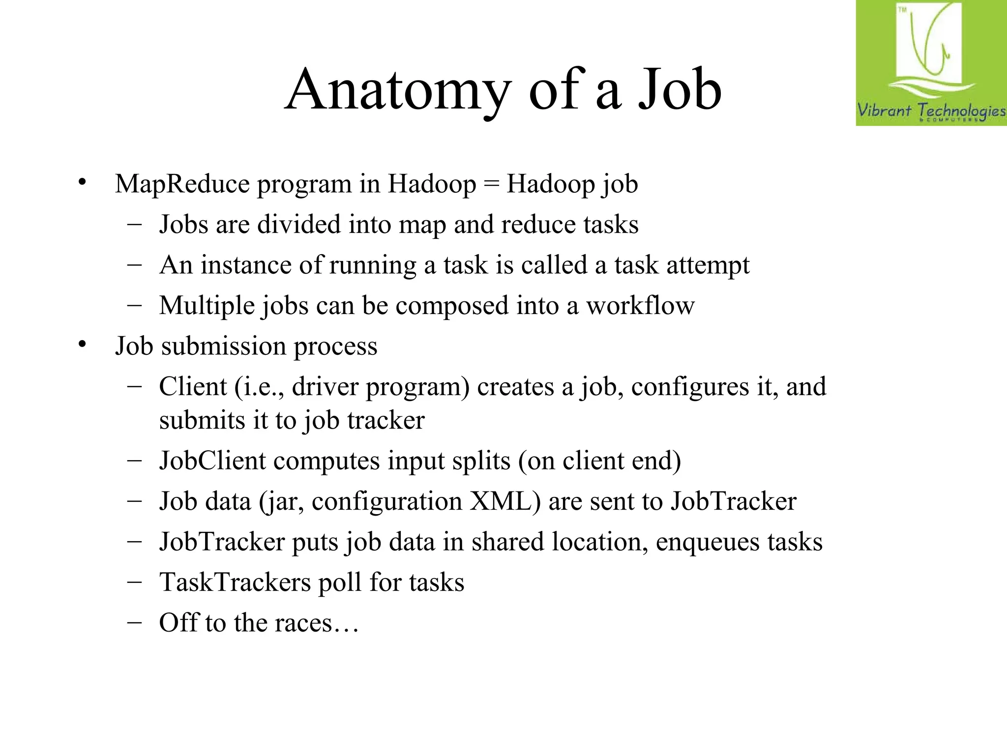 Anatomy of a Job 
• MapReduce program in Hadoop = Hadoop job 
– Jobs are divided into map and reduce tasks 
– An instance of running a task is called a task attempt 
– Multiple jobs can be composed into a workflow 
• Job submission process 
– Client (i.e., driver program) creates a job, configures it, and 
submits it to job tracker 
– JobClient computes input splits (on client end) 
– Job data (jar, configuration XML) are sent to JobTracker 
– JobTracker puts job data in shared location, enqueues tasks 
– TaskTrackers poll for tasks 
– Off to the races… 
 