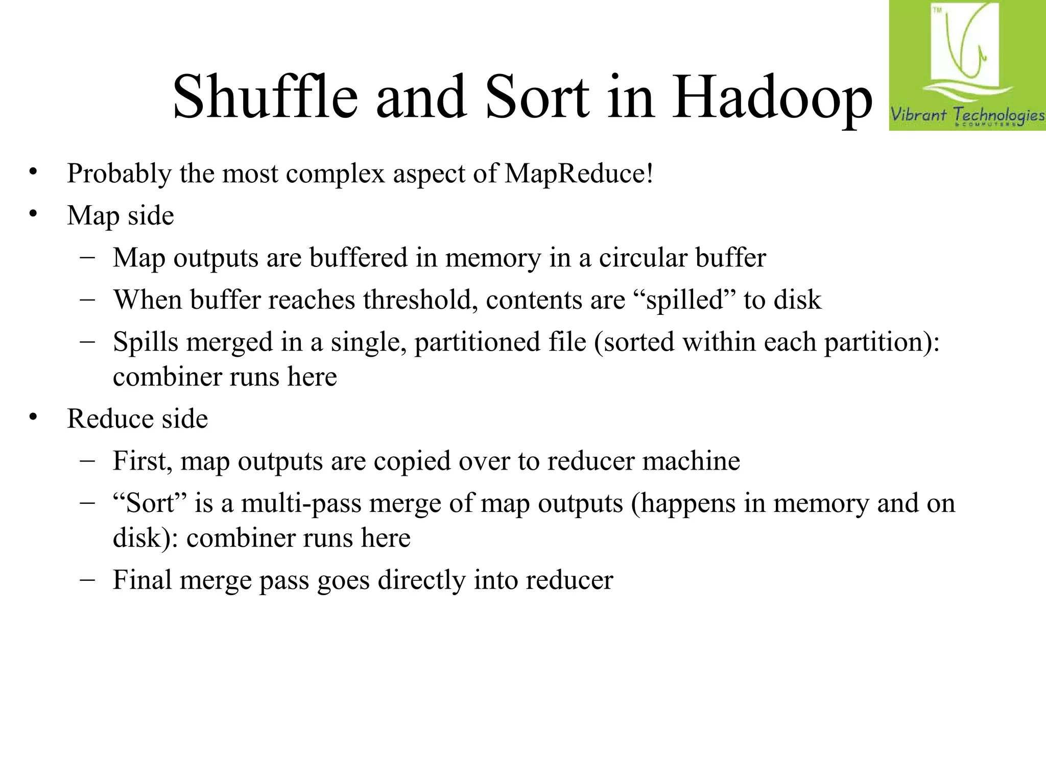 Shuffle and Sort in Hadoop 
• Probably the most complex aspect of MapReduce! 
• Map side 
– Map outputs are buffered in memory in a circular buffer 
– When buffer reaches threshold, contents are “spilled” to disk 
– Spills merged in a single, partitioned file (sorted within each partition): 
combiner runs here 
• Reduce side 
– First, map outputs are copied over to reducer machine 
– “Sort” is a multi-pass merge of map outputs (happens in memory and on 
disk): combiner runs here 
– Final merge pass goes directly into reducer 
 
