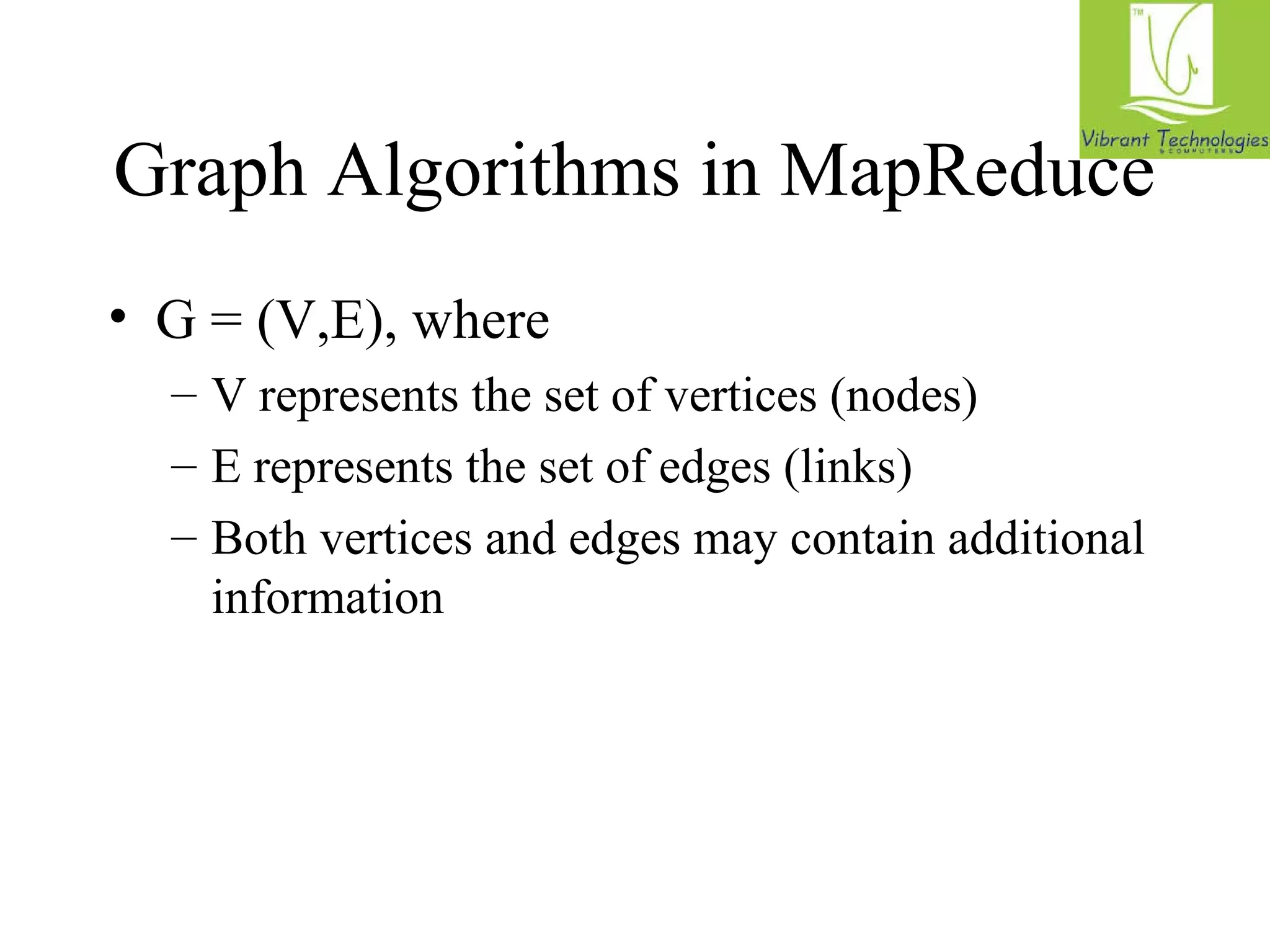 Graph Algorithms in MapReduce 
• G = (V,E), where 
– V represents the set of vertices (nodes) 
– E represents the set of edges (links) 
– Both vertices and edges may contain additional 
information 
 