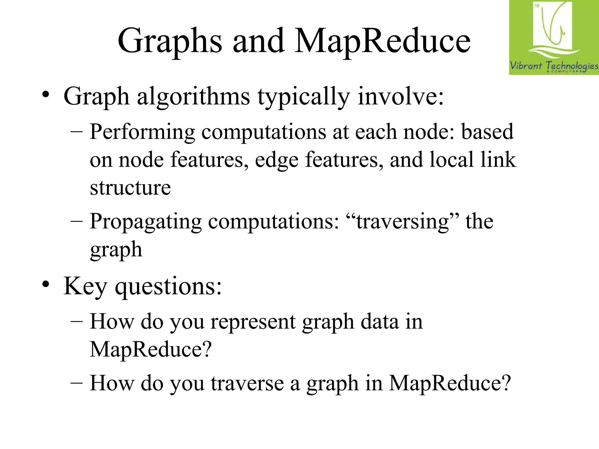 Graphs and MapReduce 
• Graph algorithms typically involve: 
– Performing computations at each node: based 
on node features, edge features, and local link 
structure 
– Propagating computations: “traversing” the 
graph 
• Key questions: 
– How do you represent graph data in 
MapReduce? 
– How do you traverse a graph in MapReduce? 
 