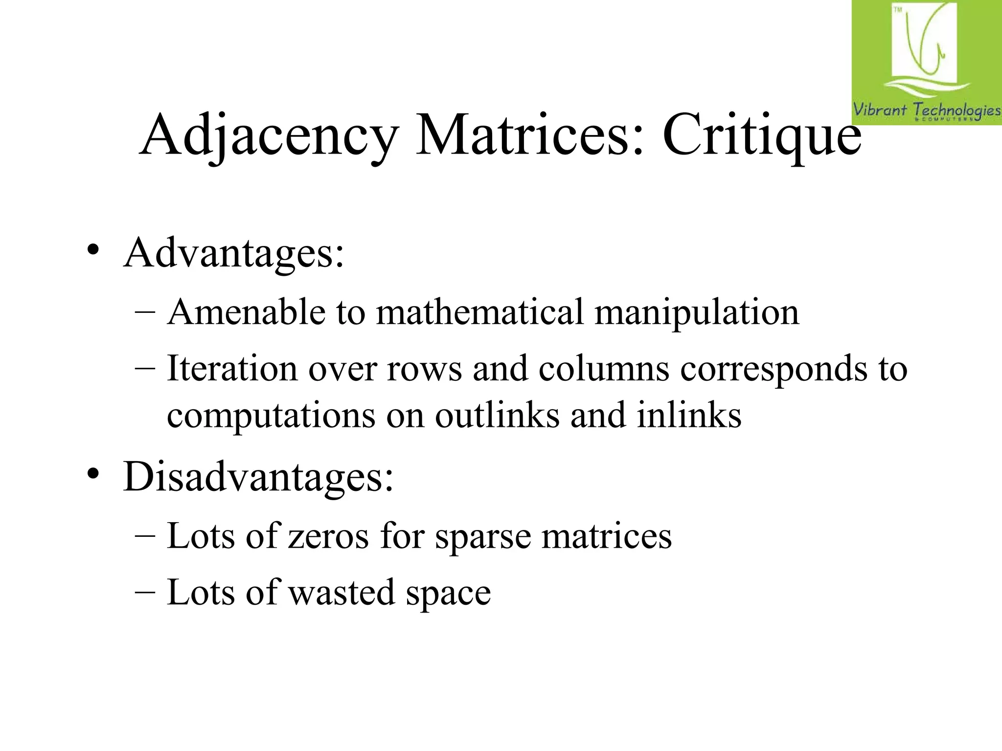 Adjacency Matrices: Critique 
• Advantages: 
– Amenable to mathematical manipulation 
– Iteration over rows and columns corresponds to 
computations on outlinks and inlinks 
• Disadvantages: 
– Lots of zeros for sparse matrices 
– Lots of wasted space 
 